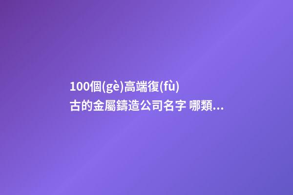 100個(gè)高端復(fù)古的金屬鑄造公司名字 哪類寓意適當(dāng)